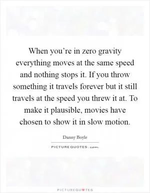When you’re in zero gravity everything moves at the same speed and nothing stops it. If you throw something it travels forever but it still travels at the speed you threw it at. To make it plausible, movies have chosen to show it in slow motion Picture Quote #1