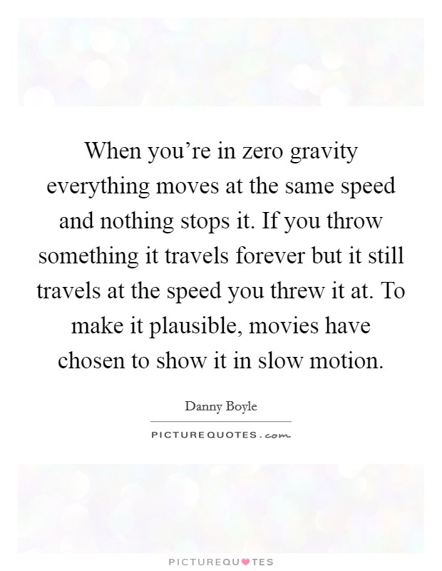 When you're in zero gravity everything moves at the same speed and nothing stops it. If you throw something it travels forever but it still travels at the speed you threw it at. To make it plausible, movies have chosen to show it in slow motion Picture Quote #1