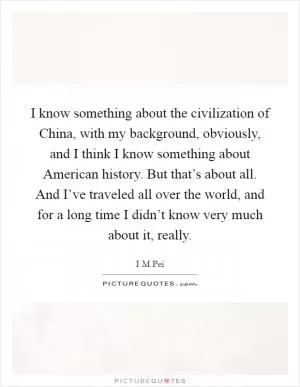 I know something about the civilization of China, with my background, obviously, and I think I know something about American history. But that’s about all. And I’ve traveled all over the world, and for a long time I didn’t know very much about it, really Picture Quote #1