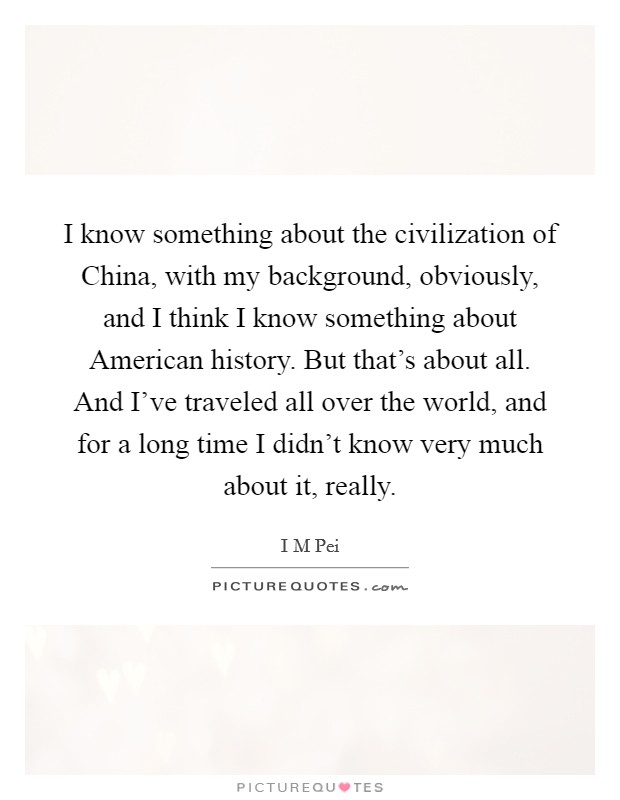 I know something about the civilization of China, with my background, obviously, and I think I know something about American history. But that's about all. And I've traveled all over the world, and for a long time I didn't know very much about it, really Picture Quote #1