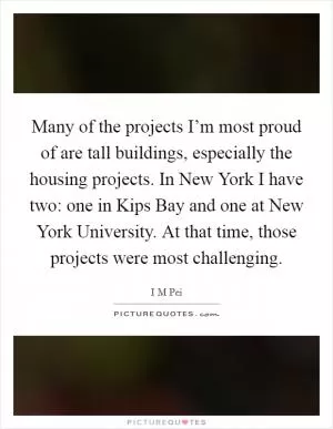 Many of the projects I’m most proud of are tall buildings, especially the housing projects. In New York I have two: one in Kips Bay and one at New York University. At that time, those projects were most challenging Picture Quote #1