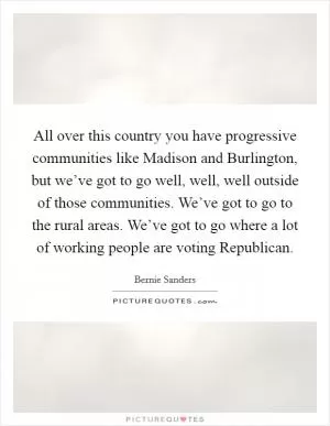 All over this country you have progressive communities like Madison and Burlington, but we’ve got to go well, well, well outside of those communities. We’ve got to go to the rural areas. We’ve got to go where a lot of working people are voting Republican Picture Quote #1