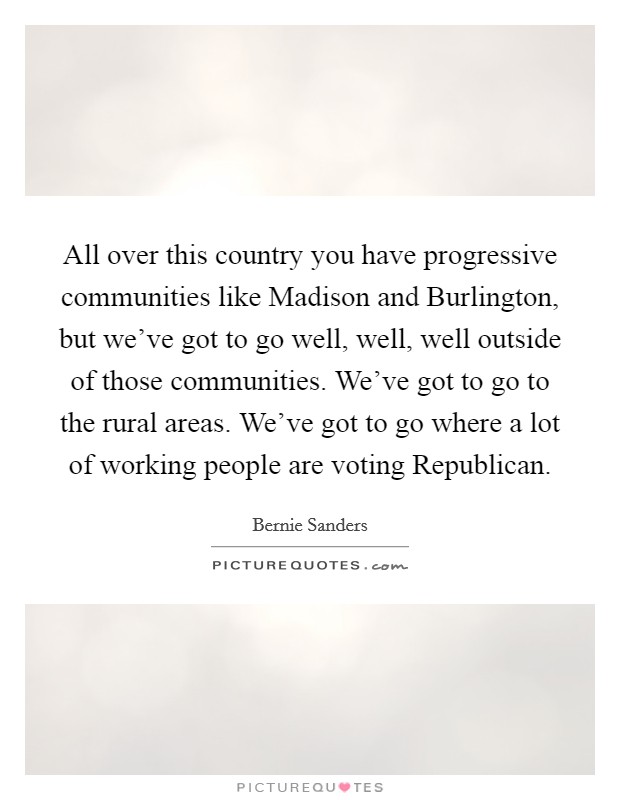 All over this country you have progressive communities like Madison and Burlington, but we've got to go well, well, well outside of those communities. We've got to go to the rural areas. We've got to go where a lot of working people are voting Republican Picture Quote #1
