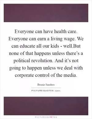 Everyone can have health care. Everyone can earn a living wage. We can educate all our kids - well.But none of that happens unless there’s a political revolution. And it’s not going to happen unless we deal with corporate control of the media Picture Quote #1