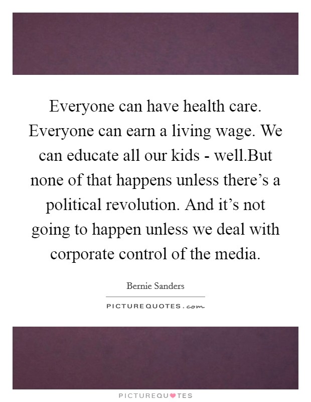 Everyone can have health care. Everyone can earn a living wage. We can educate all our kids - well.But none of that happens unless there's a political revolution. And it's not going to happen unless we deal with corporate control of the media Picture Quote #1