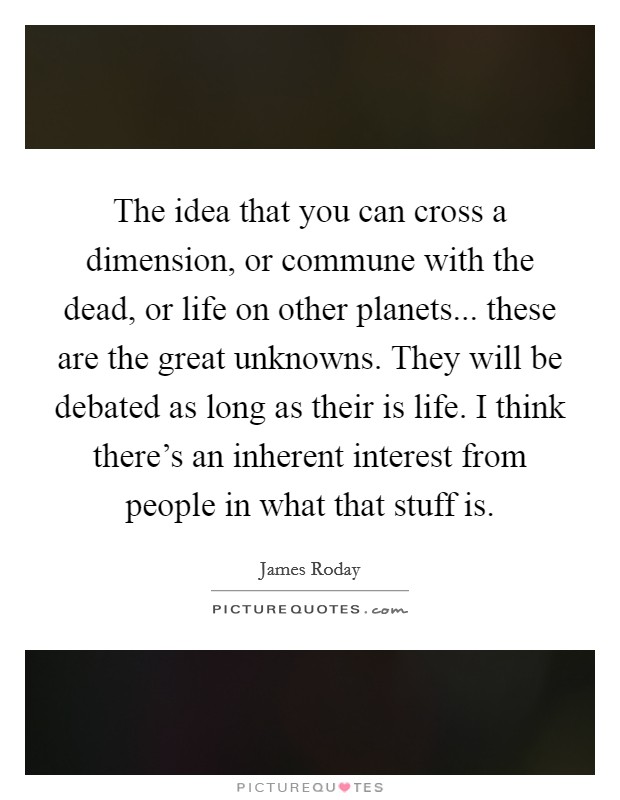 The idea that you can cross a dimension, or commune with the dead, or life on other planets... these are the great unknowns. They will be debated as long as their is life. I think there's an inherent interest from people in what that stuff is Picture Quote #1