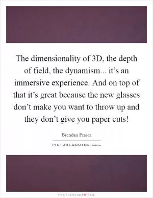 The dimensionality of 3D, the depth of field, the dynamism... it’s an immersive experience. And on top of that it’s great because the new glasses don’t make you want to throw up and they don’t give you paper cuts! Picture Quote #1