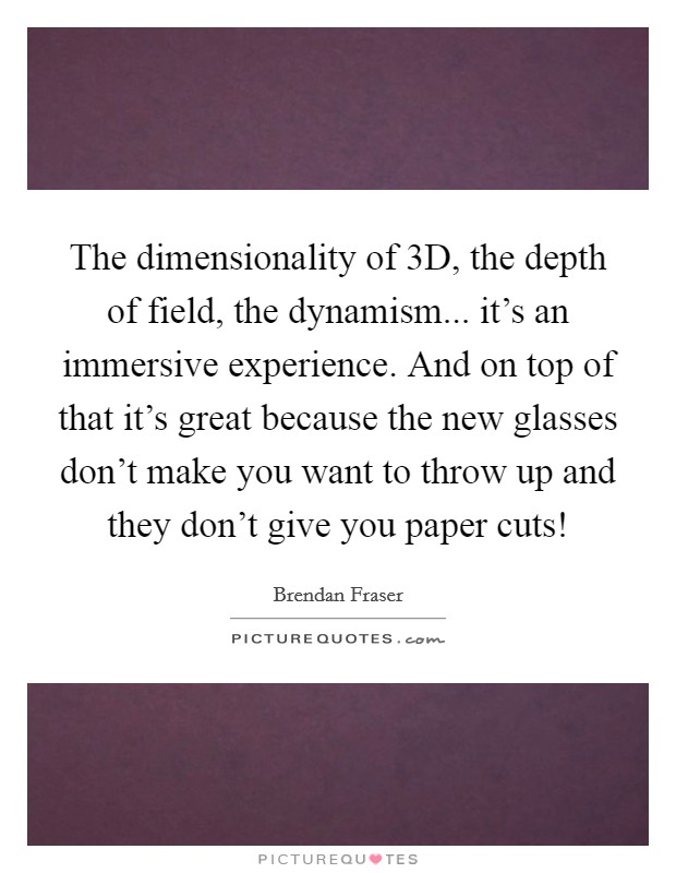 The dimensionality of 3D, the depth of field, the dynamism... it's an immersive experience. And on top of that it's great because the new glasses don't make you want to throw up and they don't give you paper cuts! Picture Quote #1