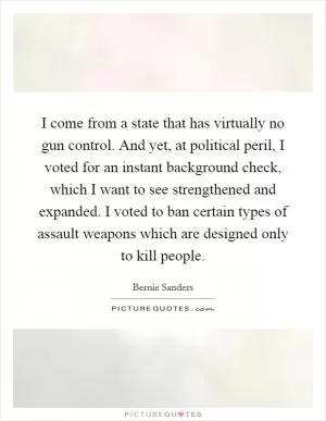 I come from a state that has virtually no gun control. And yet, at political peril, I voted for an instant background check, which I want to see strengthened and expanded. I voted to ban certain types of assault weapons which are designed only to kill people Picture Quote #1