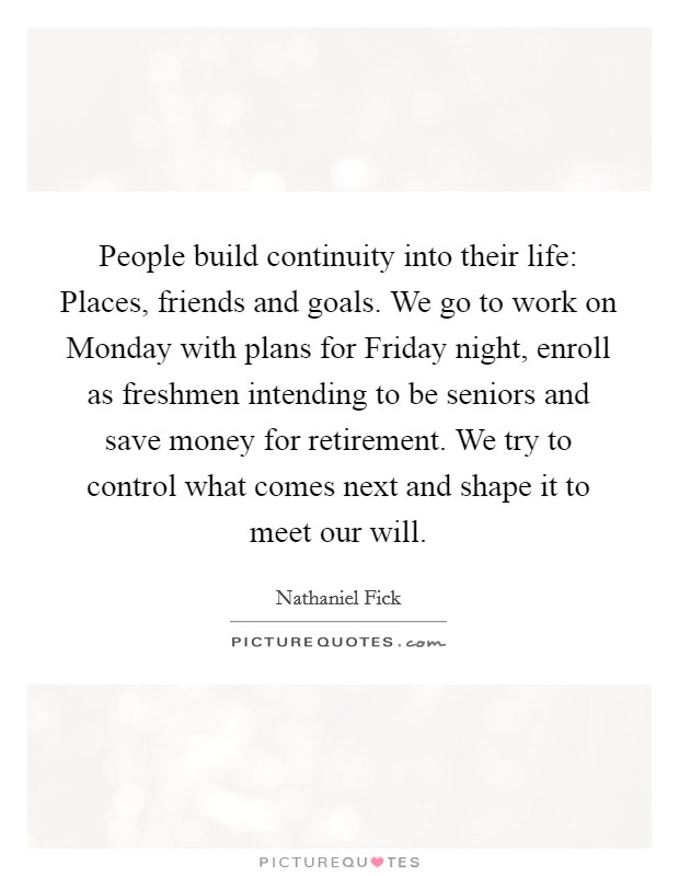 People build continuity into their life: Places, friends and goals. We go to work on Monday with plans for Friday night, enroll as freshmen intending to be seniors and save money for retirement. We try to control what comes next and shape it to meet our will Picture Quote #1