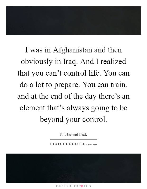 I was in Afghanistan and then obviously in Iraq. And I realized that you can't control life. You can do a lot to prepare. You can train, and at the end of the day there's an element that's always going to be beyond your control Picture Quote #1
