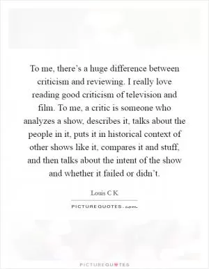 To me, there’s a huge difference between criticism and reviewing. I really love reading good criticism of television and film. To me, a critic is someone who analyzes a show, describes it, talks about the people in it, puts it in historical context of other shows like it, compares it and stuff, and then talks about the intent of the show and whether it failed or didn’t Picture Quote #1