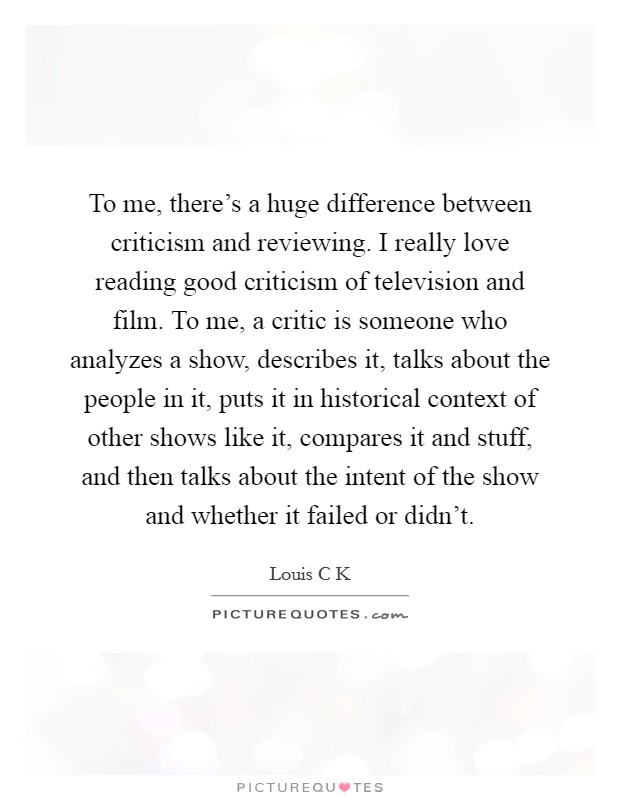 To me, there's a huge difference between criticism and reviewing. I really love reading good criticism of television and film. To me, a critic is someone who analyzes a show, describes it, talks about the people in it, puts it in historical context of other shows like it, compares it and stuff, and then talks about the intent of the show and whether it failed or didn't Picture Quote #1