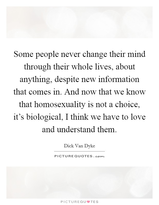 Some people never change their mind through their whole lives, about anything, despite new information that comes in. And now that we know that homosexuality is not a choice, it's biological, I think we have to love and understand them Picture Quote #1