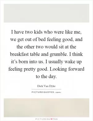 I have two kids who were like me, we get out of bed feeling good, and the other two would sit at the breakfast table and grumble. I think it’s born into us. I usually wake up feeling pretty good. Looking forward to the day Picture Quote #1