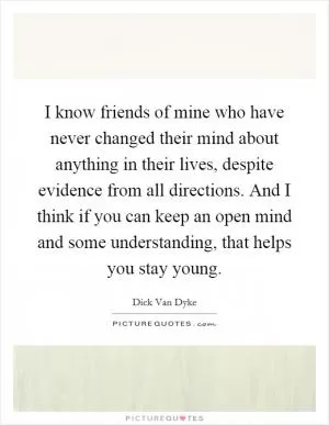 I know friends of mine who have never changed their mind about anything in their lives, despite evidence from all directions. And I think if you can keep an open mind and some understanding, that helps you stay young Picture Quote #1