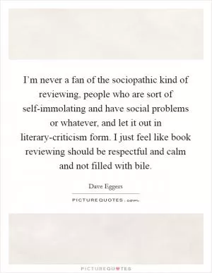 I’m never a fan of the sociopathic kind of reviewing, people who are sort of self-immolating and have social problems or whatever, and let it out in literary-criticism form. I just feel like book reviewing should be respectful and calm and not filled with bile Picture Quote #1