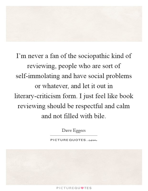 I'm never a fan of the sociopathic kind of reviewing, people who are sort of self-immolating and have social problems or whatever, and let it out in literary-criticism form. I just feel like book reviewing should be respectful and calm and not filled with bile Picture Quote #1