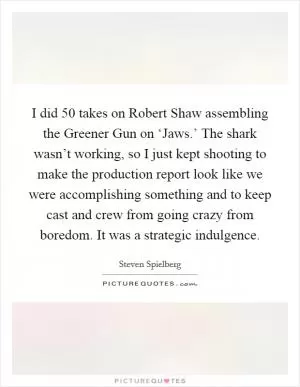 I did 50 takes on Robert Shaw assembling the Greener Gun on ‘Jaws.’ The shark wasn’t working, so I just kept shooting to make the production report look like we were accomplishing something and to keep cast and crew from going crazy from boredom. It was a strategic indulgence Picture Quote #1