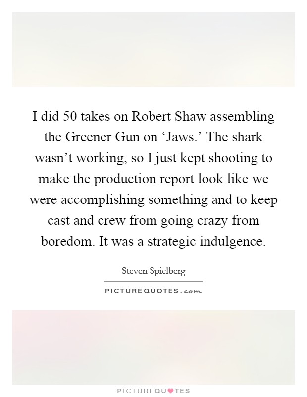 I did 50 takes on Robert Shaw assembling the Greener Gun on ‘Jaws.' The shark wasn't working, so I just kept shooting to make the production report look like we were accomplishing something and to keep cast and crew from going crazy from boredom. It was a strategic indulgence Picture Quote #1