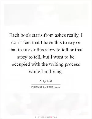 Each book starts from ashes really. I don’t feel that I have this to say or that to say or this story to tell or that story to tell, but I want to be occupied with the writing process while I’m living Picture Quote #1