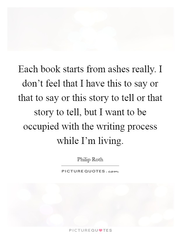 Each book starts from ashes really. I don't feel that I have this to say or that to say or this story to tell or that story to tell, but I want to be occupied with the writing process while I'm living Picture Quote #1