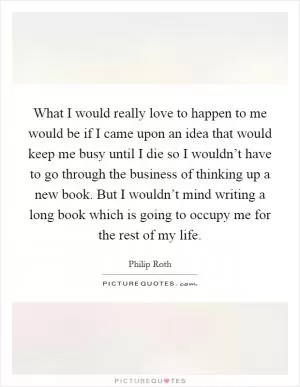 What I would really love to happen to me would be if I came upon an idea that would keep me busy until I die so I wouldn’t have to go through the business of thinking up a new book. But I wouldn’t mind writing a long book which is going to occupy me for the rest of my life Picture Quote #1