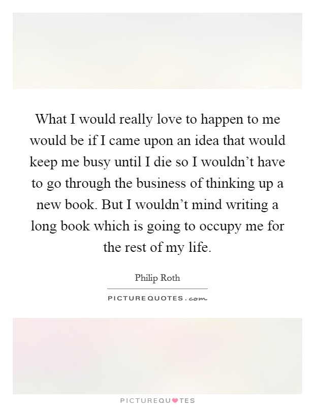 What I would really love to happen to me would be if I came upon an idea that would keep me busy until I die so I wouldn't have to go through the business of thinking up a new book. But I wouldn't mind writing a long book which is going to occupy me for the rest of my life Picture Quote #1