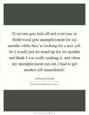 Everyone gets laid off and everyone in Hollywood gets unemployment for six months while they’re looking for a new job. So I would just do stand-up for six months and think I was really making it, and when my unemployment ran out, I had to get another job immediately Picture Quote #1