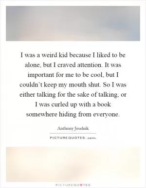 I was a weird kid because I liked to be alone, but I craved attention. It was important for me to be cool, but I couldn’t keep my mouth shut. So I was either talking for the sake of talking, or I was curled up with a book somewhere hiding from everyone Picture Quote #1