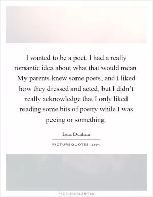I wanted to be a poet. I had a really romantic idea about what that would mean. My parents knew some poets, and I liked how they dressed and acted, but I didn’t really acknowledge that I only liked reading some bits of poetry while I was peeing or something Picture Quote #1