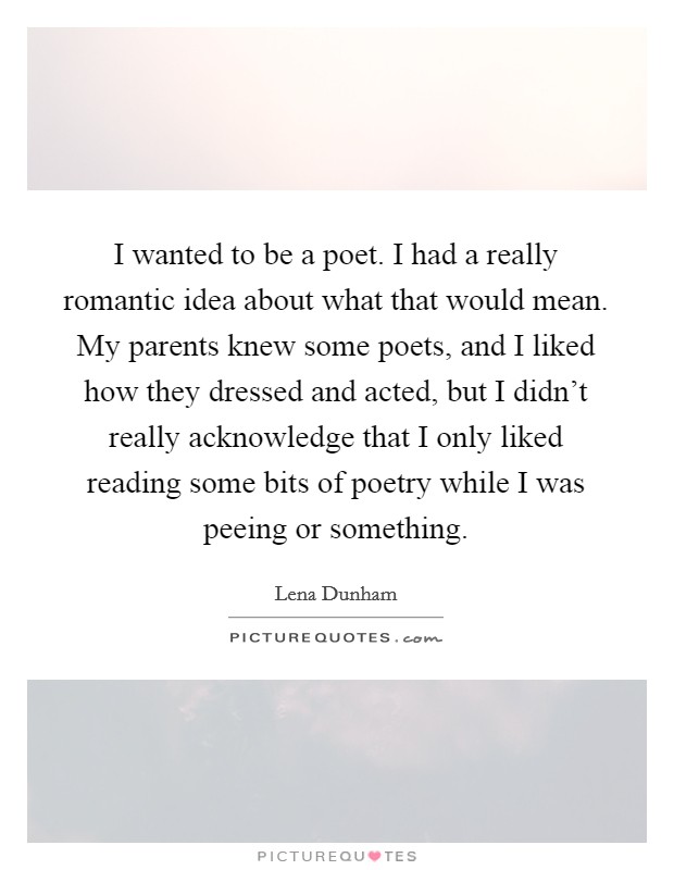 I wanted to be a poet. I had a really romantic idea about what that would mean. My parents knew some poets, and I liked how they dressed and acted, but I didn't really acknowledge that I only liked reading some bits of poetry while I was peeing or something Picture Quote #1