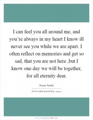 I can feel you all around me, and you’re always in my heart I know ill never see you while we are apart. I often reflect on memories and get so sad, that you are not here ,but I know one day we will be together, for all eternity dear Picture Quote #1
