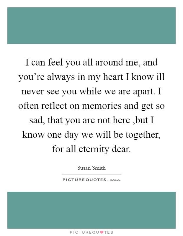 I can feel you all around me, and you're always in my heart I know ill never see you while we are apart. I often reflect on memories and get so sad, that you are not here ,but I know one day we will be together, for all eternity dear Picture Quote #1