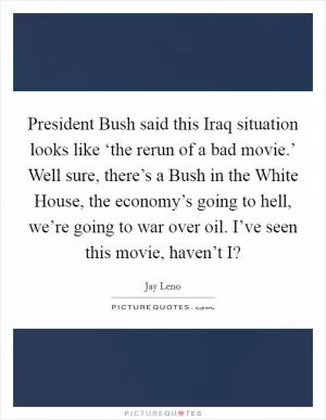 President Bush said this Iraq situation looks like ‘the rerun of a bad movie.’ Well sure, there’s a Bush in the White House, the economy’s going to hell, we’re going to war over oil. I’ve seen this movie, haven’t I? Picture Quote #1