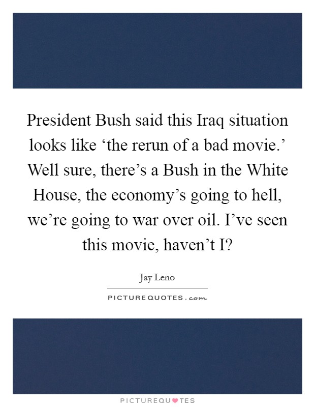 President Bush said this Iraq situation looks like ‘the rerun of a bad movie.' Well sure, there's a Bush in the White House, the economy's going to hell, we're going to war over oil. I've seen this movie, haven't I? Picture Quote #1