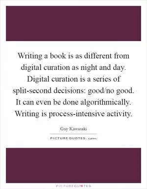Writing a book is as different from digital curation as night and day. Digital curation is a series of split-second decisions: good/no good. It can even be done algorithmically. Writing is process-intensive activity Picture Quote #1