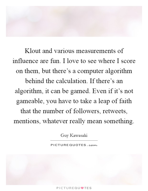 Klout and various measurements of influence are fun. I love to see where I score on them, but there's a computer algorithm behind the calculation. If there's an algorithm, it can be gamed. Even if it's not gameable, you have to take a leap of faith that the number of followers, retweets, mentions, whatever really mean something Picture Quote #1