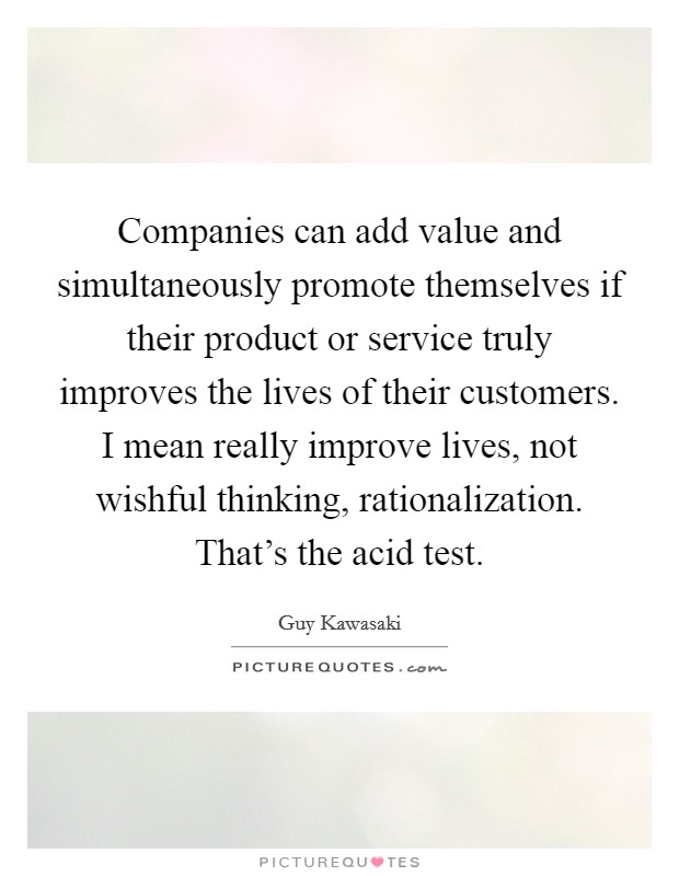Companies can add value and simultaneously promote themselves if their product or service truly improves the lives of their customers. I mean really improve lives, not wishful thinking, rationalization. That's the acid test Picture Quote #1