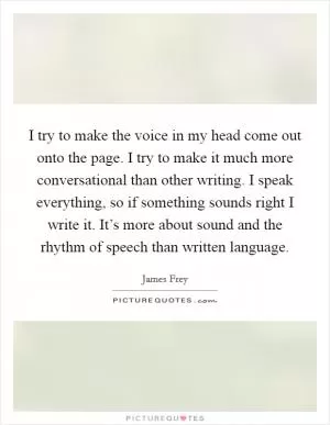 I try to make the voice in my head come out onto the page. I try to make it much more conversational than other writing. I speak everything, so if something sounds right I write it. It’s more about sound and the rhythm of speech than written language Picture Quote #1