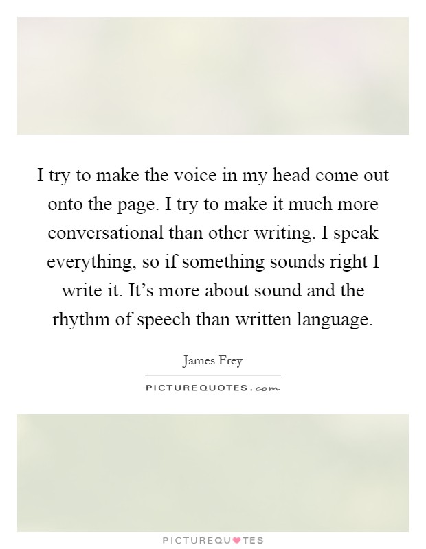 I try to make the voice in my head come out onto the page. I try to make it much more conversational than other writing. I speak everything, so if something sounds right I write it. It's more about sound and the rhythm of speech than written language Picture Quote #1
