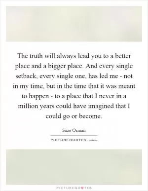 The truth will always lead you to a better place and a bigger place. And every single setback, every single one, has led me - not in my time, but in the time that it was meant to happen - to a place that I never in a million years could have imagined that I could go or become Picture Quote #1