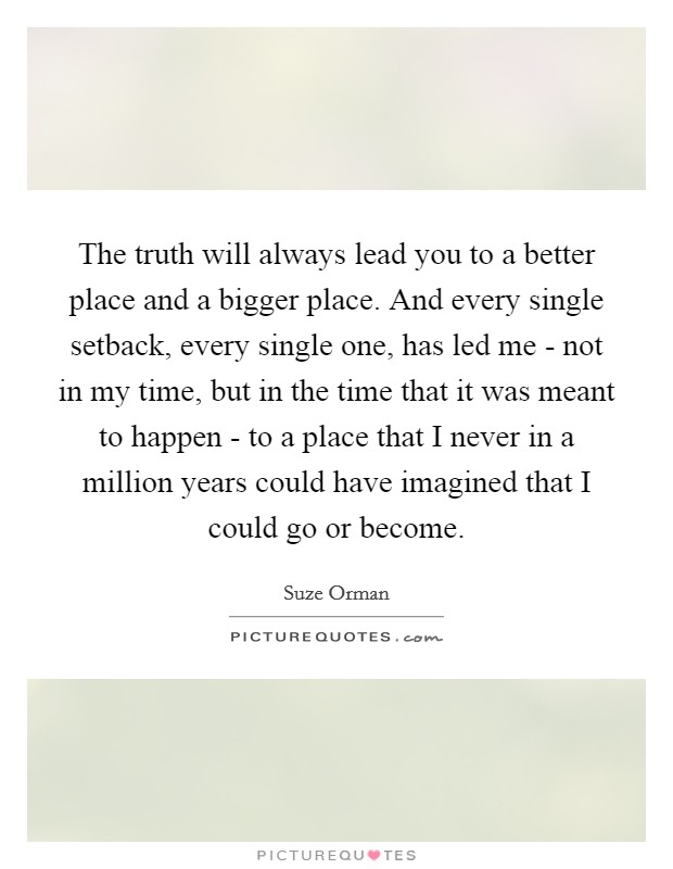 The truth will always lead you to a better place and a bigger place. And every single setback, every single one, has led me - not in my time, but in the time that it was meant to happen - to a place that I never in a million years could have imagined that I could go or become Picture Quote #1