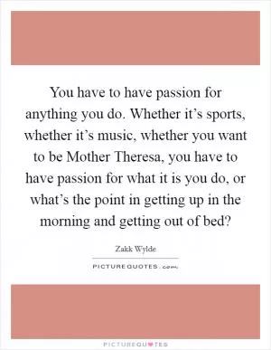 You have to have passion for anything you do. Whether it’s sports, whether it’s music, whether you want to be Mother Theresa, you have to have passion for what it is you do, or what’s the point in getting up in the morning and getting out of bed? Picture Quote #1