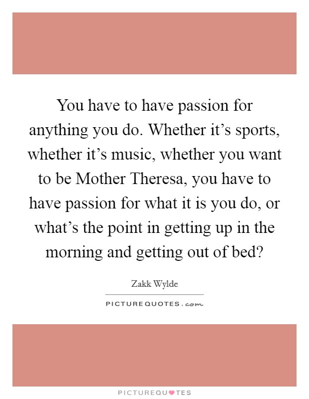 You have to have passion for anything you do. Whether it's sports, whether it's music, whether you want to be Mother Theresa, you have to have passion for what it is you do, or what's the point in getting up in the morning and getting out of bed? Picture Quote #1