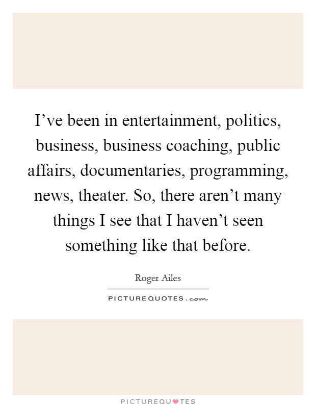 I've been in entertainment, politics, business, business coaching, public affairs, documentaries, programming, news, theater. So, there aren't many things I see that I haven't seen something like that before Picture Quote #1