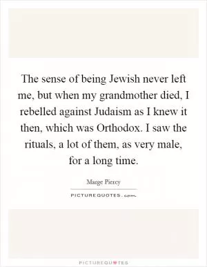 The sense of being Jewish never left me, but when my grandmother died, I rebelled against Judaism as I knew it then, which was Orthodox. I saw the rituals, a lot of them, as very male, for a long time Picture Quote #1