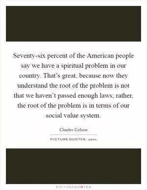 Seventy-six percent of the American people say we have a spiritual problem in our country. That’s great, because now they understand the root of the problem is not that we haven’t passed enough laws; rather, the root of the problem is in terms of our social value system Picture Quote #1