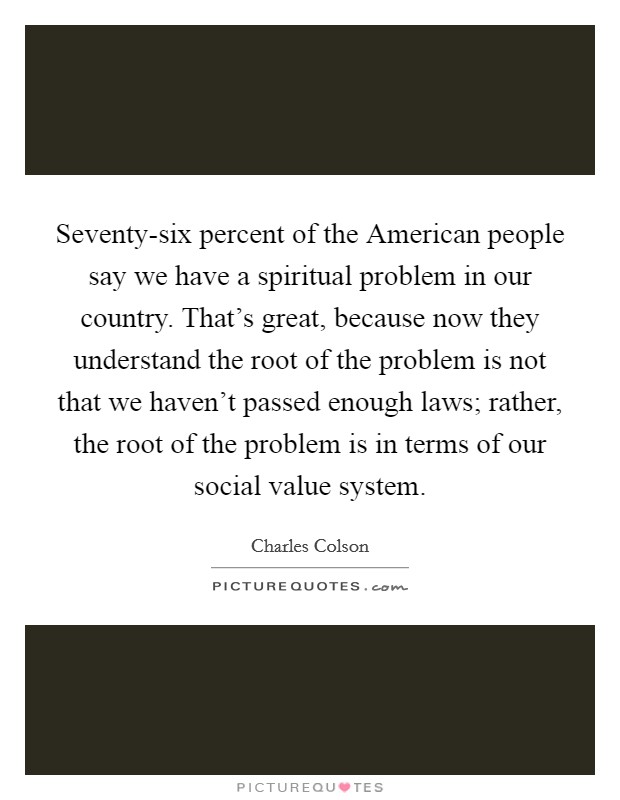 Seventy-six percent of the American people say we have a spiritual problem in our country. That's great, because now they understand the root of the problem is not that we haven't passed enough laws; rather, the root of the problem is in terms of our social value system Picture Quote #1