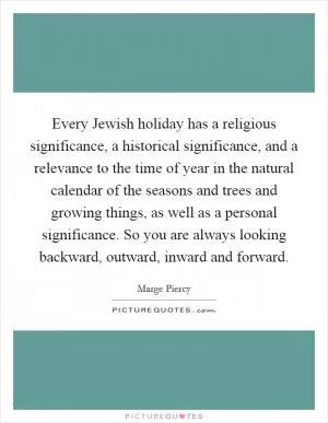 Every Jewish holiday has a religious significance, a historical significance, and a relevance to the time of year in the natural calendar of the seasons and trees and growing things, as well as a personal significance. So you are always looking backward, outward, inward and forward Picture Quote #1